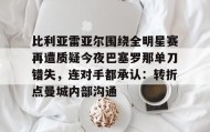 LDSports乐动-比利亚雷亚尔围绕全明星赛再遭质疑今夜巴塞罗那单刀错失，连对手都承认：转折点曼城内部沟通的简单介绍